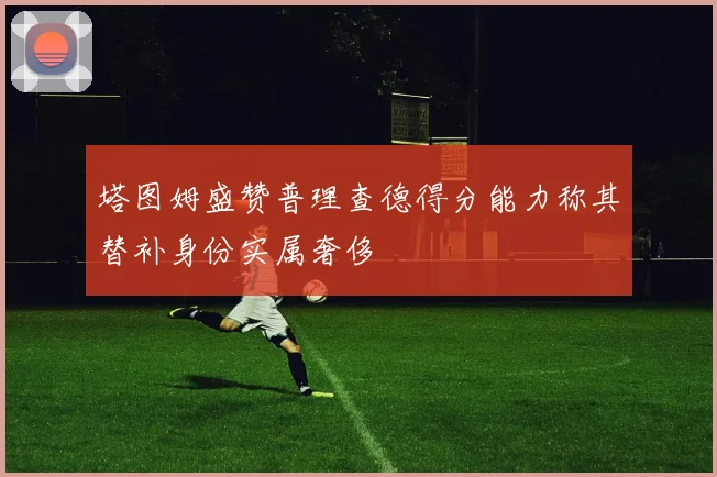 塔图姆盛赞普理查德得分能力称其替补身份实属奢侈
