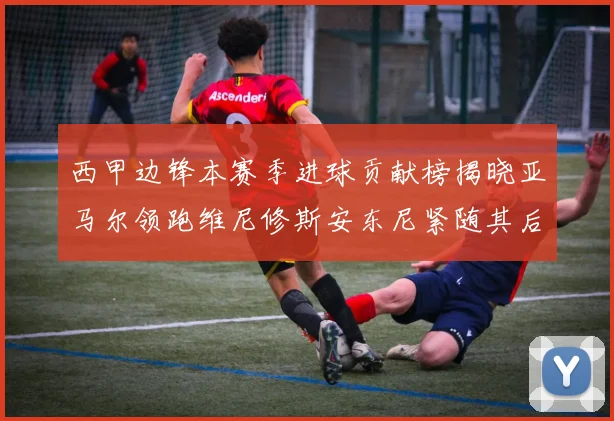 西甲边锋本赛季进球贡献榜揭晓亚马尔领跑维尼修斯安东尼紧随其后