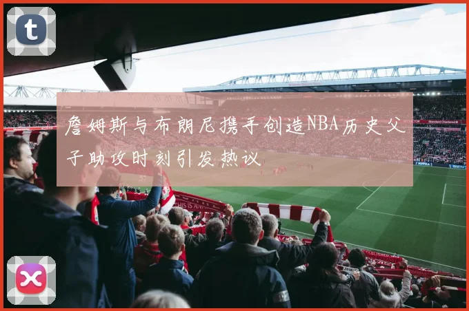 詹姆斯与布朗尼携手创造NBA历史父子助攻时刻引发热议