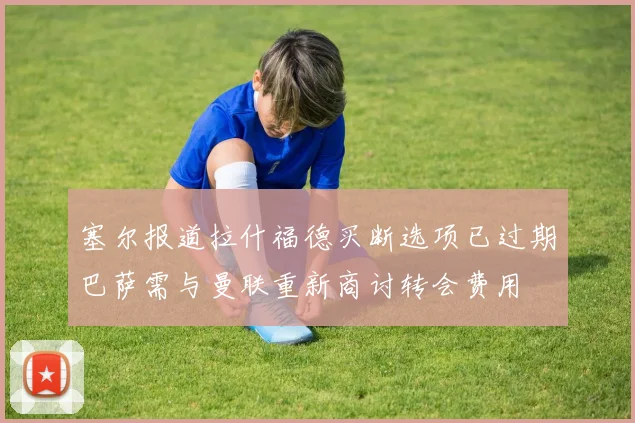 塞尔报道拉什福德买断选项已过期巴萨需与曼联重新商讨转会费用