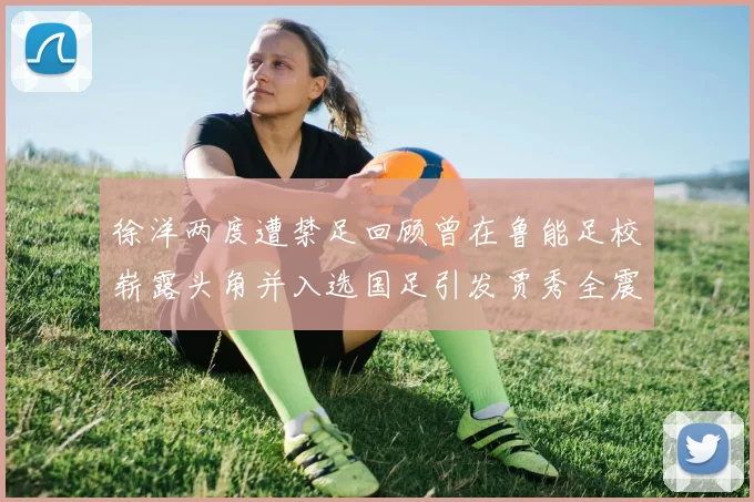 徐洋两度遭禁足回顾曾在鲁能足校崭露头角并入选国足引发贾秀全震惊