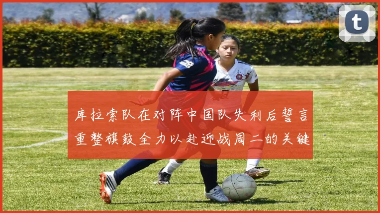 库拉索队在对阵中国队失利后誓言重整旗鼓全力以赴迎战周二的关键比赛
