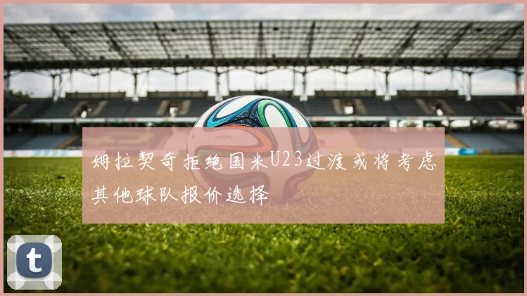 姆拉契奇拒绝国米U23过渡或将考虑其他球队报价选择