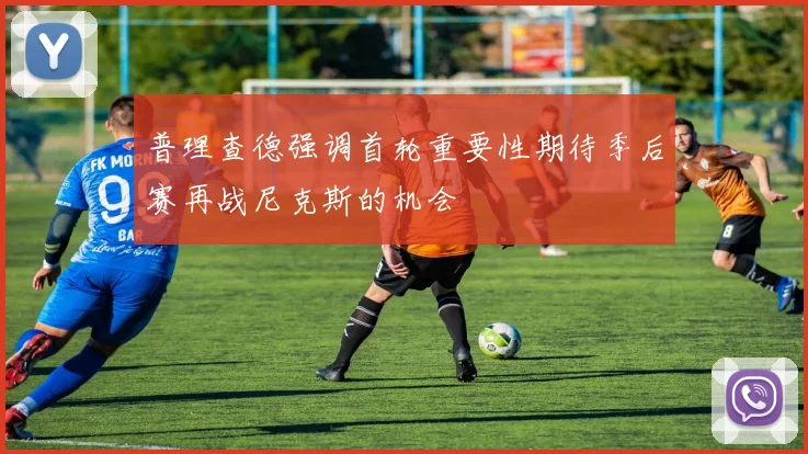 普理查德强调首轮重要性期待季后赛再战尼克斯的机会