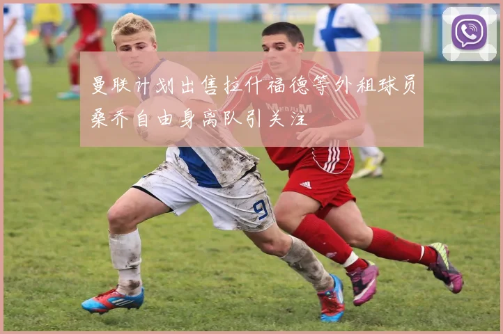 曼联计划出售拉什福德等外租球员桑乔自由身离队引关注