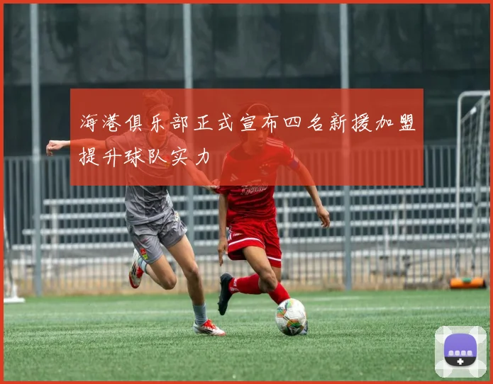 海港俱乐部正式宣布四名新援加盟提升球队实力