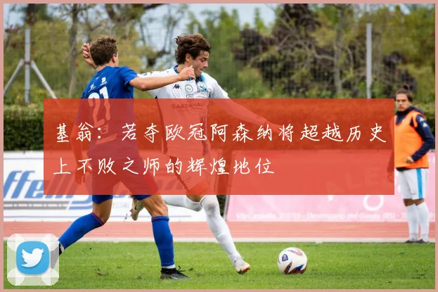 基翁：若夺欧冠阿森纳将超越历史上不败之师的辉煌地位