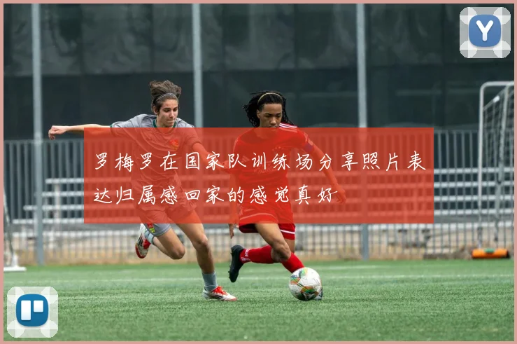罗梅罗在国家队训练场分享照片表达归属感回家的感觉真好