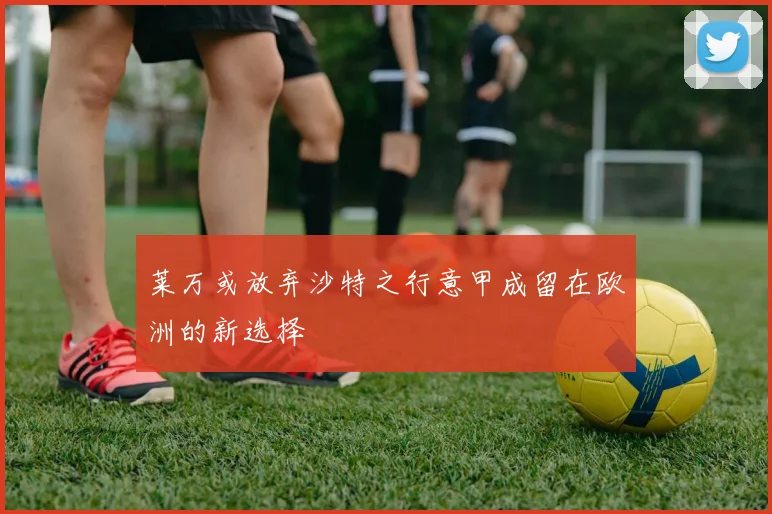 莱万或放弃沙特之行意甲成留在欧洲的新选择