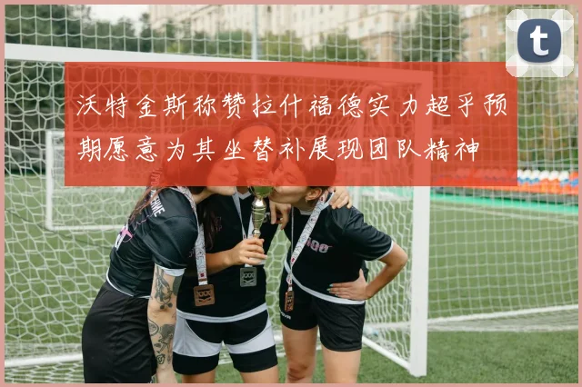 沃特金斯称赞拉什福德实力超乎预期愿意为其坐替补展现团队精神