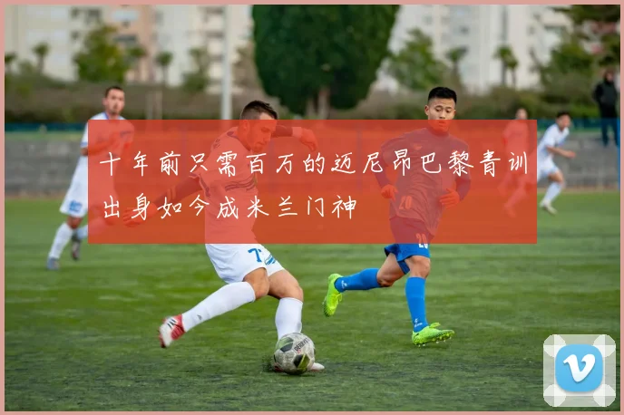 十年前只需百万的迈尼昂巴黎青训出身如今成米兰门神