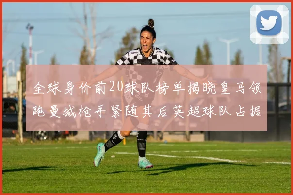 全球身价前20球队榜单揭晓皇马领跑曼城枪手紧随其后英超球队占据多数