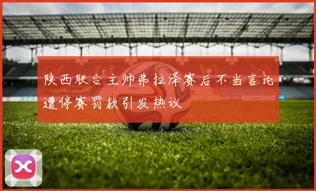 陕西联合主帅弗拉泽赛后不当言论遭停赛罚款引发热议