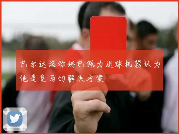 巴尔达诺称姆巴佩为进球机器认为他是皇马的解决方案