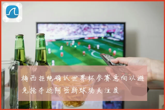 梅西拒绝确认世界杯参赛意向以避免抢夺迈阿密新球场关注度