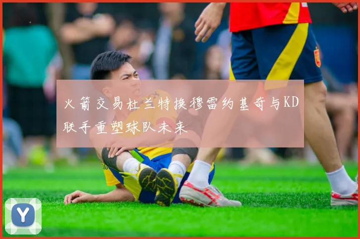 火箭交易杜兰特换穆雷约基奇与KD联手重塑球队未来