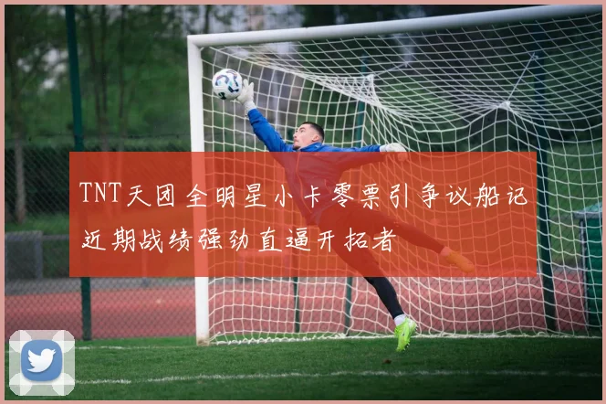 TNT天团全明星小卡零票引争议船记近期战绩强劲直逼开拓者