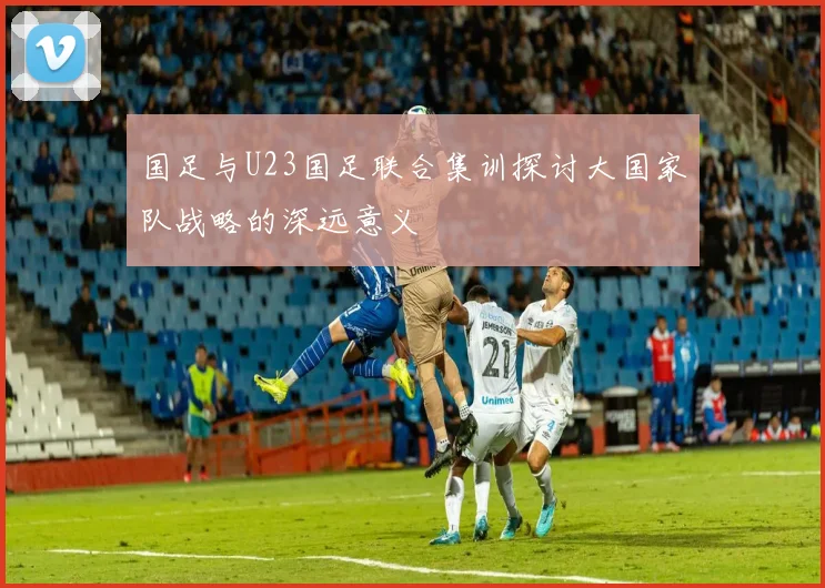 国足与U23国足联合集训探讨大国家队战略的深远意义