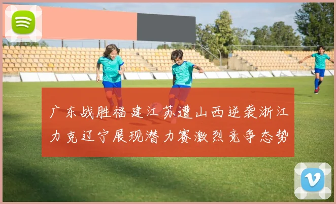 广东战胜福建江苏遭山西逆袭浙江力克辽宁展现潜力赛激烈竞争态势