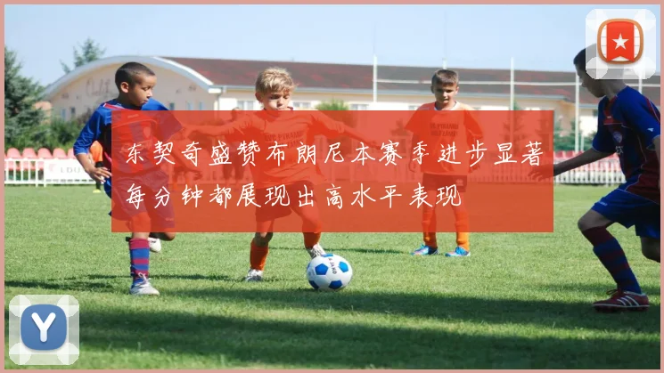 东契奇盛赞布朗尼本赛季进步显著每分钟都展现出高水平表现