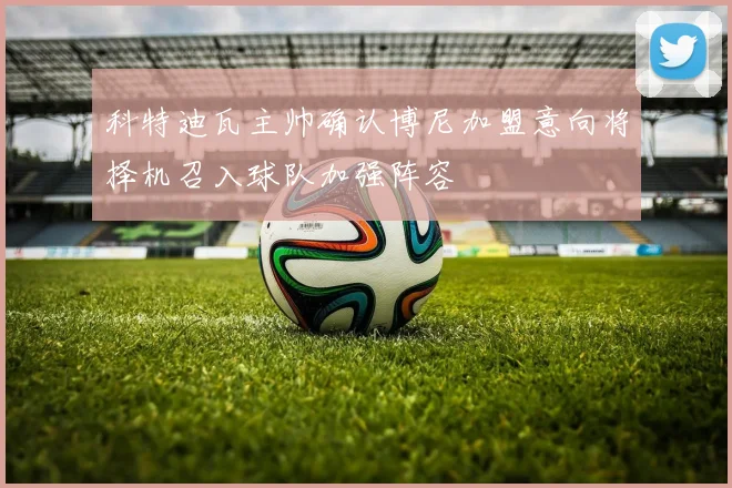 科特迪瓦主帅确认博尼加盟意向将择机召入球队加强阵容