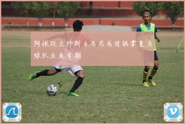 阿根廷主帅斯卡洛尼或将执掌皇马球队未来可期