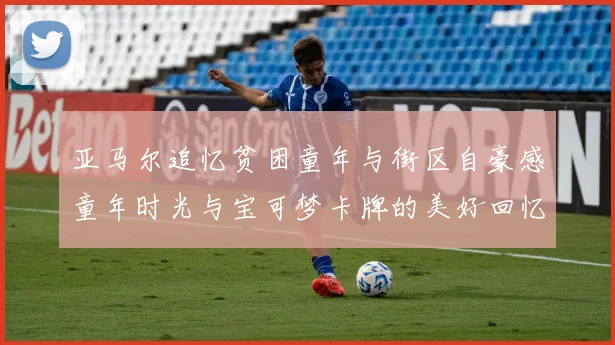 亚马尔追忆贫困童年与街区自豪感童年时光与宝可梦卡牌的美好回忆